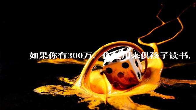 如果你有300万，你是用来供孩子读书，还是留着以后给ta买房或者保底？
